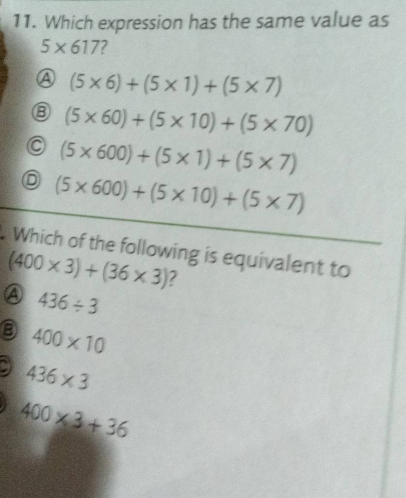 Which expression has the same value as
5* 617 7
(5* 6)+(5* 1)+(5* 7)
⑧ (5* 60)+(5* 10)+(5* 70)
C (5* 600)+(5* 1)+(5* 7)
⑥ (5* 600)+(5* 10)+(5* 7)
Which of the following is equivalent to
(400* 3)+(36* 3) 2
A 436/ 3
400* 10
9 436* 3
400* 3+36