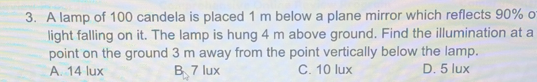 A lamp of 100 candela is placed 1 m below a plane mirror which reflects 90% o
light falling on it. The lamp is hung 4 m above ground. Find the illumination at a
point on the ground 3 m away from the point vertically below the lamp.
A. 14 lux B 7 lux C. 10 lux D. 5 lux