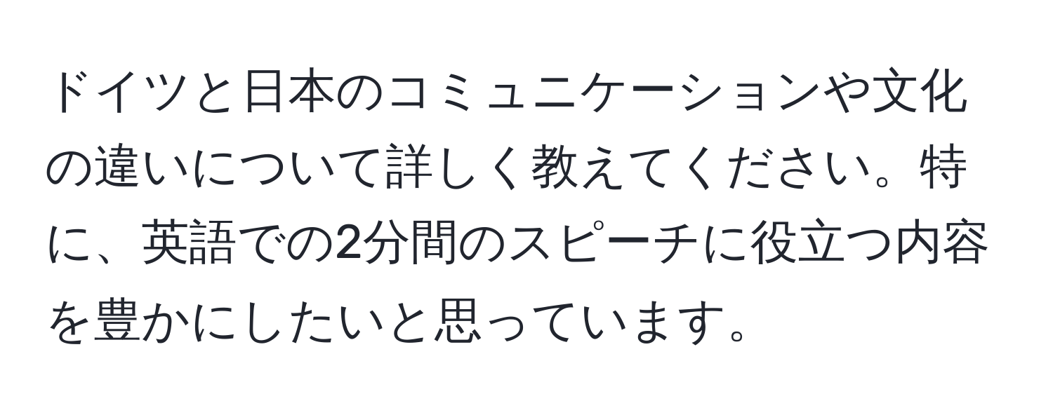 ドイツと日本のコミュニケーションや文化の違いについて詳しく教えてください。特に、英語での2分間のスピーチに役立つ内容を豊かにしたいと思っています。