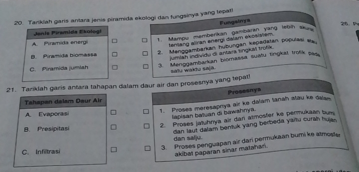 Tariklah garis antara jenis piramida ekologi dan fungsinya yang tepatl
Fungsinya
26. P
Jenis Piramida Ekologi
1. Mampu memberikan gambaran yang lebih akura
A. Piramida energi
tentang aliran energi daiam ekosistem.
2. Menggambarkan hubungan kepadatan populäsi stsu
B. Piramida biomassa
jumlah individu di antara tingkat trofik.
C. Piramida jumlah
3. Menggambarkan biomassa suatu tingkat trofik pag
satu waktu saja.
21. Tariklah garis antara tahapan dalam daur air dan prosesnya yang tepat!
Prosesnya
Tahapan dalam Daur Air
1. Proses meresapnya air ke dalam tanah atau ke dalam
A. Evaporasi
lapisan batuan di bawahnya.
2. Proses jatuhnya air dari atmosfer ke permukaan bum
B. Presipitasi
dan laut dalam bentuk yang berbeda yaitu curah hujan
dan salju.
3. Proses penguapan air dari permukaan bumi ke atmosfer
C. Infiltrasi
akibat paparan sinar matahar.