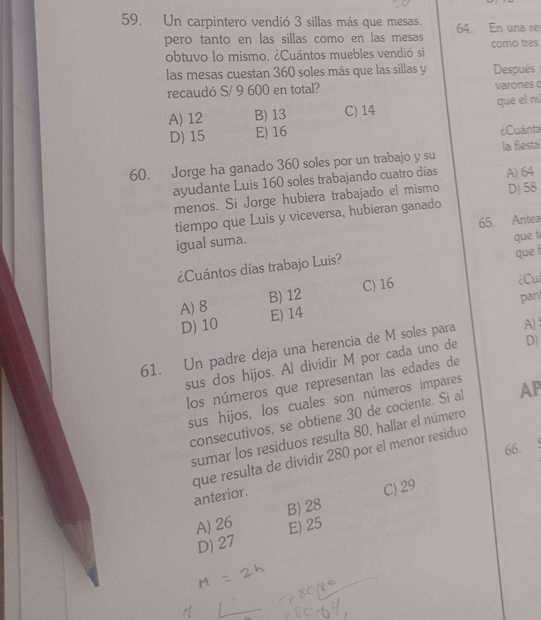 Un carpintero vendió 3 sillas más que mesas, 64. En una re
pero tanto en las sillas como en las mesas
obtuvo lo mismo. ¿Cuántos muebles vendió si como tres
las mesas cuestan 360 soles más que las sillas y Después 
recaudó S/ 9 600 en total? varones
A) 12 B) 13 C) 14 que el nú
D) 15 E) 16
¿Cuánta
la fiesta
60. Jorge ha ganado 360 soles por un trabajo y su
ayudante Luis 160 soles trabajando cuatro días
A) 64
menos. Si Jorge hubiera trabajado el mismo D) 58
tiempo que Luis y viceversa, hubieran ganado
65. Antea
igual suma.
que f
¿Cuántos días trabajo Luis? que té
A) 8 B) 12 C) 16
Cu
pan
D) 10 E) 14
61. Un padre deja una herencia de M soles para
A)
sus dos hijos. Al dividir M por cada uno de
D)
los números que representan las edades de
sus hijos, los cuales son números impares
consecutivos, se obtiene 30 de cociente. Si al
AP
sumar los residuos resulta 80, hallar el número
66.
que resulta de dividir 280 por el menor residuo
anterior.
C) 29
B) 28
A) 26 E) 25
D) 27