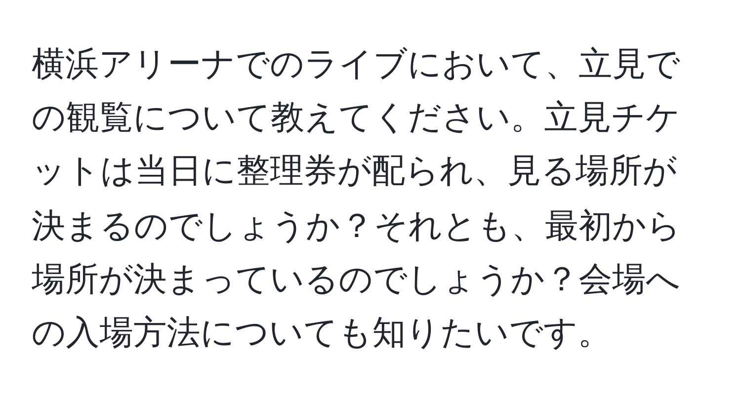 横浜アリーナでのライブにおいて、立見での観覧について教えてください。立見チケットは当日に整理券が配られ、見る場所が決まるのでしょうか？それとも、最初から場所が決まっているのでしょうか？会場への入場方法についても知りたいです。