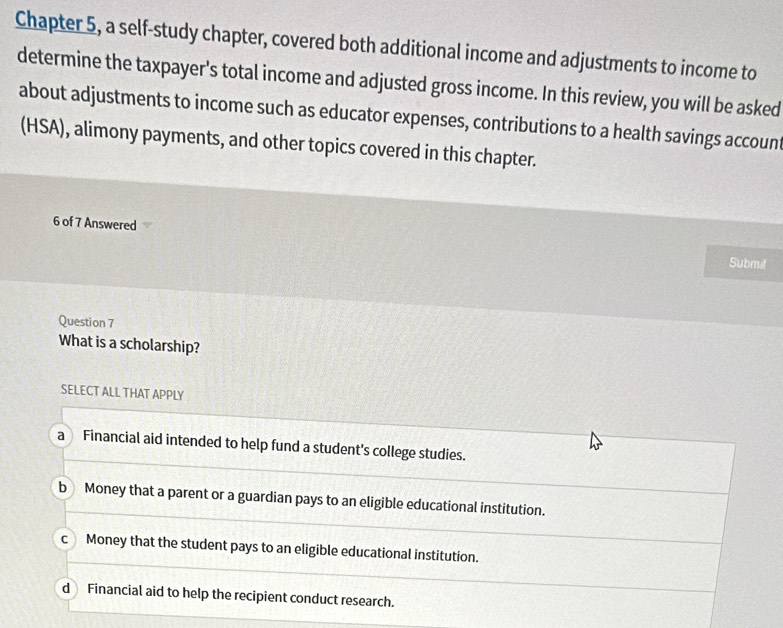 Chapter 5, a self-study chapter, covered both additional income and adjustments to income to
determine the taxpayer's total income and adjusted gross income. In this review, you will be asked
about adjustments to income such as educator expenses, contributions to a health savings accoun
(HSA), alimony payments, and other topics covered in this chapter.
6 of 7 Answered
Submit
Question 7
What is a scholarship?
SELECT ALL THAT APPLY
a Financial aid intended to help fund a student's college studies.
b Money that a parent or a guardian pays to an eligible educational institution.
c Money that the student pays to an eligible educational institution.
d Financial aid to help the recipient conduct research.