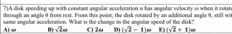 7)A disk speeding up with constant angular acceleration α has angular velocity ω when it rotate
through an angle θ from rest. From this point, the disk rotated by an additional angle θ, still wit
same angular acceleration. What is the change in the angular speed of the disk?
A) ω B) _ sqrt(2)omega  C) 2ω D) (sqrt(2)-1)omega E) (sqrt(2)+1)omega