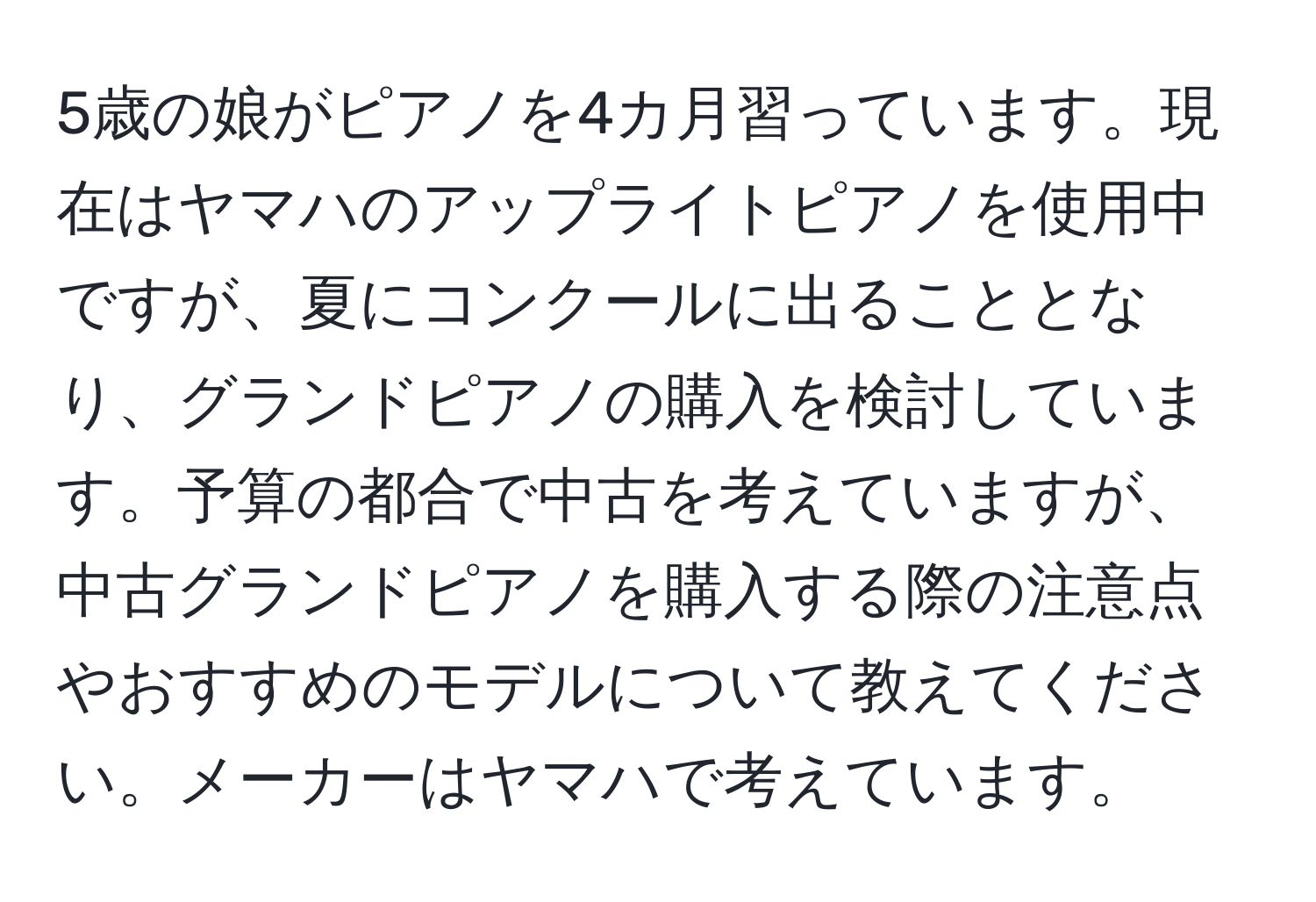 5歳の娘がピアノを4カ月習っています。現在はヤマハのアップライトピアノを使用中ですが、夏にコンクールに出ることとなり、グランドピアノの購入を検討しています。予算の都合で中古を考えていますが、中古グランドピアノを購入する際の注意点やおすすめのモデルについて教えてください。メーカーはヤマハで考えています。