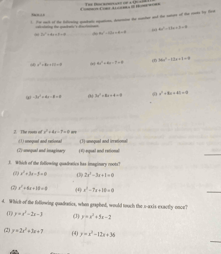 The Discremenant of a Quadt
Common Core Algebra II Homework
SkIls
1. For each of the following quadratic equations, determine the number and the nature of the roots by first
calculating the quadratic's discriminant.
(a) 2x^2+4x+5=0 (b) 9x^2-12x+4=0 (c) 4x^2-13x+3=0
(d) x^2+8x+11=0 (e) 4x^2+4x-7=0 (f) 36x^2-12x+1=0
(g) -3x^2+4x-8=0 (h) 3x^2+8x+4=0 (i) x^2+8x+41=0
2. The roots of x^2+4x-7=0 are
(1) unequal and rational (3) unequal and irrational
_
(2) unequal and imaginary (4) equal and rational
3. Which of the following quadratics has imaginary roots?
(1) x^2+3x-5=0 (3) 2x^2-3x+1=0
(2) x^2+6x+10=0 (4) x^2-7x+10=0
_
4. Which of the following quadratics, when graphed, would touch the x-axis exactly once?
(1) y=x^2-2x-3 (3) y=x^2+5x-2
(2) y=2x^2+3x+7 (4) y=x^2-12x+36
_