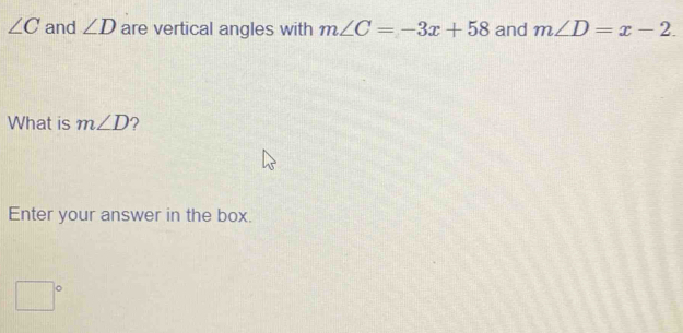 ∠ C and ∠ D are vertical angles with m∠ C=-3x+58 and m∠ D=x-2. 
What is m∠ D ? 
Enter your answer in the box.
□°