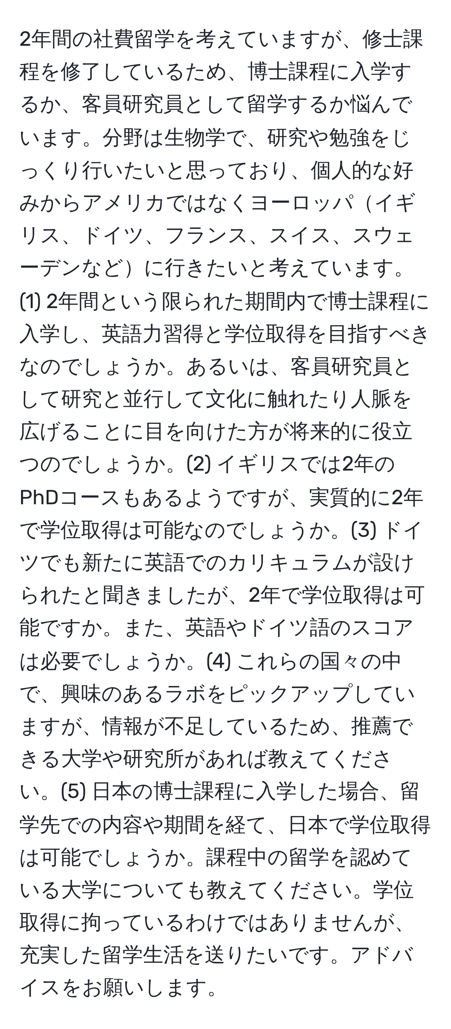 2年間の社費留学を考えていますが、修士課程を修了しているため、博士課程に入学するか、客員研究員として留学するか悩んでいます。分野は生物学で、研究や勉強をじっくり行いたいと思っており、個人的な好みからアメリカではなくヨーロッパイギリス、ドイツ、フランス、スイス、スウェーデンなどに行きたいと考えています。(1) 2年間という限られた期間内で博士課程に入学し、英語力習得と学位取得を目指すべきなのでしょうか。あるいは、客員研究員として研究と並行して文化に触れたり人脈を広げることに目を向けた方が将来的に役立つのでしょうか。(2) イギリスでは2年のPhDコースもあるようですが、実質的に2年で学位取得は可能なのでしょうか。(3) ドイツでも新たに英語でのカリキュラムが設けられたと聞きましたが、2年で学位取得は可能ですか。また、英語やドイツ語のスコアは必要でしょうか。(4) これらの国々の中で、興味のあるラボをピックアップしていますが、情報が不足しているため、推薦できる大学や研究所があれば教えてください。(5) 日本の博士課程に入学した場合、留学先での内容や期間を経て、日本で学位取得は可能でしょうか。課程中の留学を認めている大学についても教えてください。学位取得に拘っているわけではありませんが、充実した留学生活を送りたいです。アドバイスをお願いします。