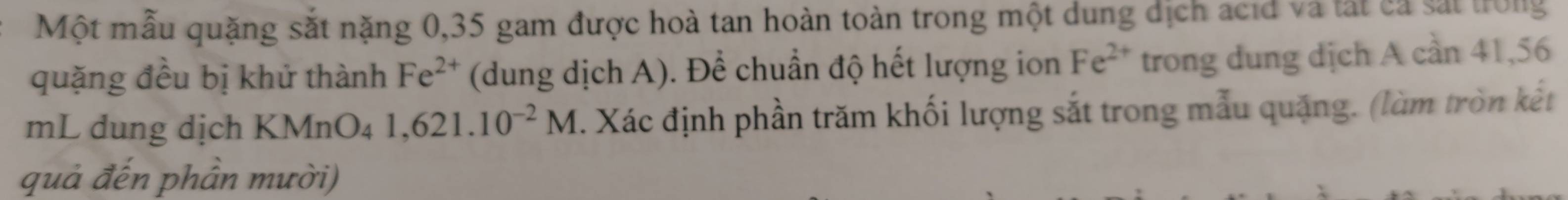 Một mẫu quặng sắt nặng 0,35 gam được hoà tan hoàn toàn trong một dung dịch acid và tất cả sắt trong 
quặng đều bị khử thành Fe^(2+) (dung dịch A). Để chuẩn độ hết lượng ion Fe^(2+) trong dung dịch A cần 41,56
mL dung dịch KMnO₄ 1,621.10^(-2)M. Xác định phần trăm khối lượng sắt trong mẫu quặng. (làm tròn kết 
quả đến phần mười)