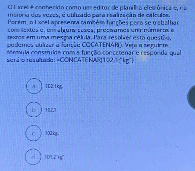 Excel é conhecido como um editor de planilha eletrônica e, na
maioria das vezes, é utilizado para realização de cálculos.
Porém, o Excel apresenta também funções para se trabalhar
com textos e, em alguns casos, precisamos unir números a
textos em uma mesma célula. Para resolver esta questão,
podemos utilizar a função COCATENAR(). Veja a seguinte
fórmula construída com a função concatenar e responda qual
será o resultado: =CONCATENAR(102,1;"kg")
a 102,1kg.
b ) 102,1.
c ) 102kg.
d ) 101,2'kg ''.