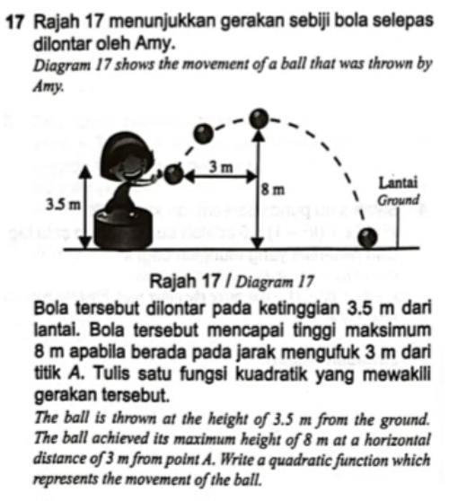 Rajah 17 menunjukkan gerakan sebiji bola selepas 
dilontar oleh Amy. 
Diagram 17 shows the movement of a ball that was thrown by 
Amy. 
Rajah 17 / Diagram 17 
Bola tersebut dilontar pada ketinggian 3.5 m dari 
lantai. Bola tersebut mencapai tinggi maksimum
8 m apabila berada pada jarak mengufuk 3 m dari 
titik A. Tulis satu fungsi kuadratik yang mewakili 
gerakan tersebut. 
The ball is thrown at the height of 3.5 m from the ground. 
The ball achieved its maximum height of 8 m at a horizontal 
distance of 3 m from point A. Write a quadratic function which 
represents the movement of the ball.