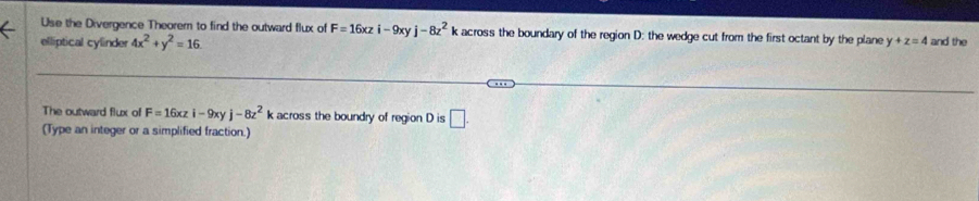 Use the Divergence Theorem to find the outward flux of F=16xzi-9xyj-8z^2 across the boundary of the region D : the wedge cut from the first octant by the plane y+z=4 and the 
elliptical cylinder 4x^2+y^2=16
The outward flux of F=16xzi-9xyj-8z^2 k across the boundry of region D is □ . 
(Type an integer or a simplified fraction.)