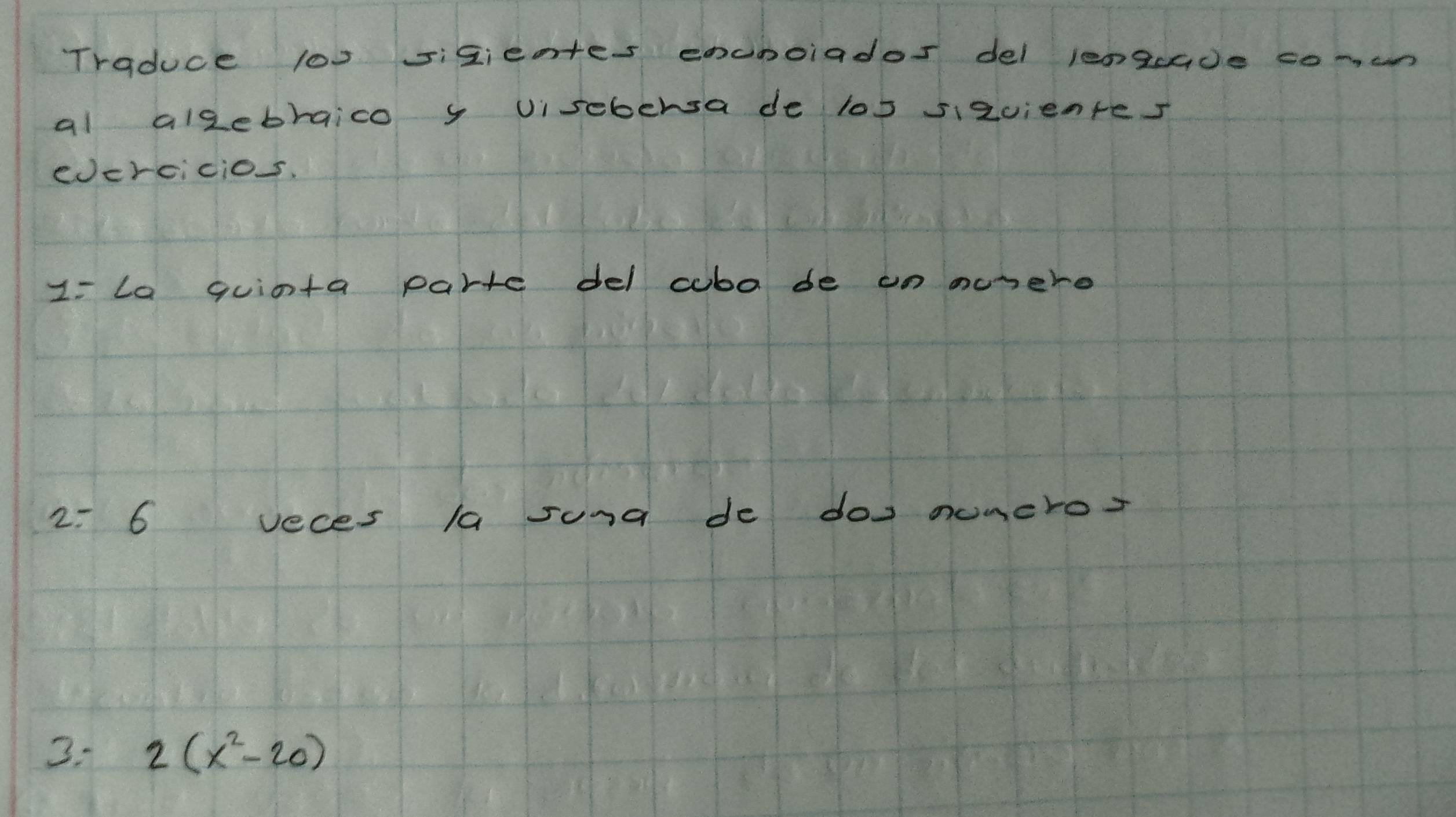 Traduce l00 sizientes encnoiados del lengade co-cn 
al alzebraico y visebersa de los sizvientes 
edcrcicio. 
1= La quinta parte del cubo de on monere 
2: 6 veces la sund de dos numero? 
3. 2(x^2-20)