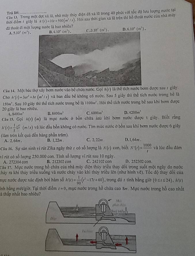 Trã lời:_
Câu 13. Trong một đợi xã 10, nhà máy thủy điện đã xã lũ trong 40 phút với tốc độ lưu lượng nước tại
thời điễm giāy là h'(t)=10t+500(m^2/s). Hội sau thời gian xá lũ trên thì hỗ thoát nước của nhà máy
đã thoát đi một lượng nước là bao nhiêu?
A. 5.10^1(m^3). 4.10^4(m^2). C. 3.10^7(m^3). D. 6.10^5(m^3).
Câu 14. Một bác thợ xây bơm nước vào bề chứa nước. Gọl h(t) là thể tích nước bơm được sau 7 giây
Cho h'(t)=3ar^2+br(m^3/s) và ban đầu bể không có nước, Sau 5 giây thì thể tích nước trong bể là
150m^3 '. Sau 10 giây thì thể tích nước trong bể là 1100mr^3 Hải thể tích nước trong bể sau khi bơm được
20 giây là bao nhiều.
A. 8400m^3 B. 8400m^3 C. 6000m^1 D. 4200m^1
Câu 15. Gọi h(t) (m) là mực nước ở bồn chứa sau khi bơm nước được t giây. Biết rằng
h'(t)= 1/5 sqrt[3](t) (m/3) và lúc đầu bởn không có nước. Tìm mức nước ở bồn sau khi bơm nước được 6 giây
(làm tròn kết quả đến hàng phần trăm).
A. 2, 64π . B. 1,22m C. 2, 22m D. 1,64m .
Câu 16. Sự sản sinh vì rút Zika ngày thứ r có số lượng là N(t) con, biết N'(t)= 1000/t  và lúc đầu đám
vi rút có số lượng 250.000 con. Tính số lượng vi rút sau 10 ngày.
A. 272304 con B. 212302 con C. 242102 con D. 252302 con.
Cầu 17. Mực nước trong hồ chứa của nhà máy điện thủy triều thay đổi trong suốt một ngày do nước
chảy ra khi thúy triều xuống và nước chây vào khi thủy triều lên (như hình vẽ). Tốc độ thay đổi của
mực nước được xúc định bới hàm số h'(t)= 1/90 (t^2-17t+60) , trong đó  tính bằng giờ (0≤ t≤ 24)· h(t)
Tnh bằng métgiờ. Tại thời điểm I=0 , mực nước trong hồ chứa cao 8%. Mực nước trong hồ cao nhất
à thấp nhất bao nhiêu?