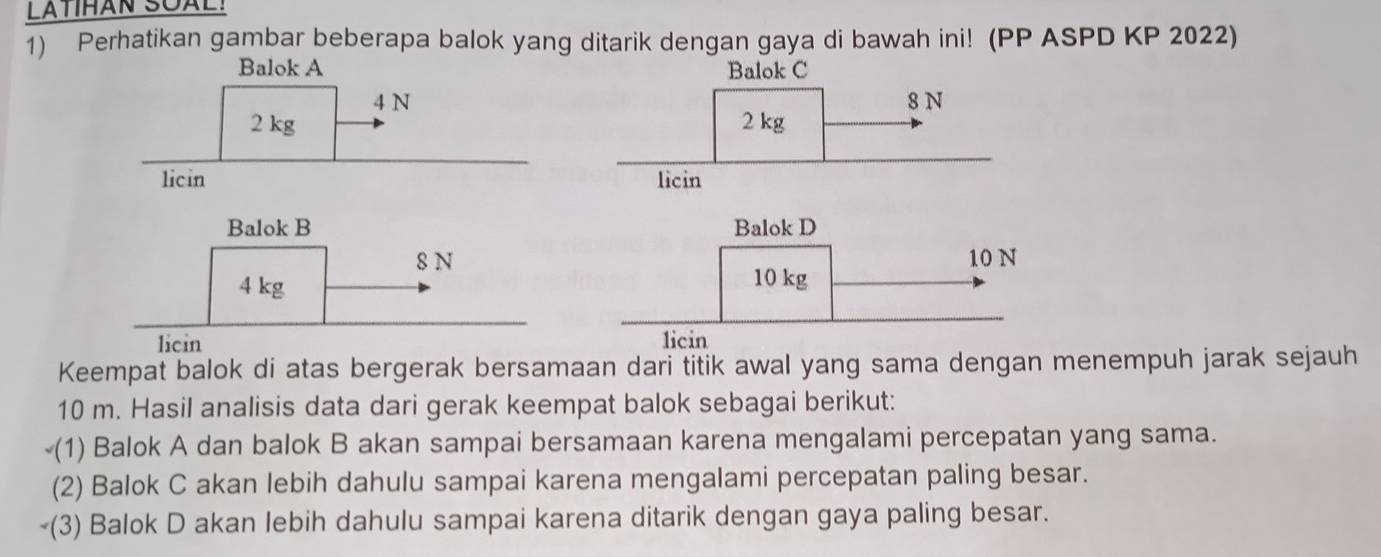 LATTHAN SQAL! 
1) Perhatikan gambar beberapa balok yang ditarik dengan gaya di bawah ini! (PP ASPD KP 2022) 
Balok A Balok C
4 N
2 kg
licin 
Balok B Balok D
8 N 10N
4 kg 10 kg
licin licin 
Keempat balok di atas bergerak bersamaan dari titik awal yang sama dengan menempuh jarak sejauh
10 m. Hasil analisis data dari gerak keempat balok sebagai berikut: 
(1) Balok A dan balok B akan sampai bersamaan karena mengalami percepatan yang sama. 
(2) Balok C akan lebih dahulu sampai karena mengalami percepatan paling besar. 
￥(3) Balok D akan lebih dahulu sampai karena ditarik dengan gaya paling besar.