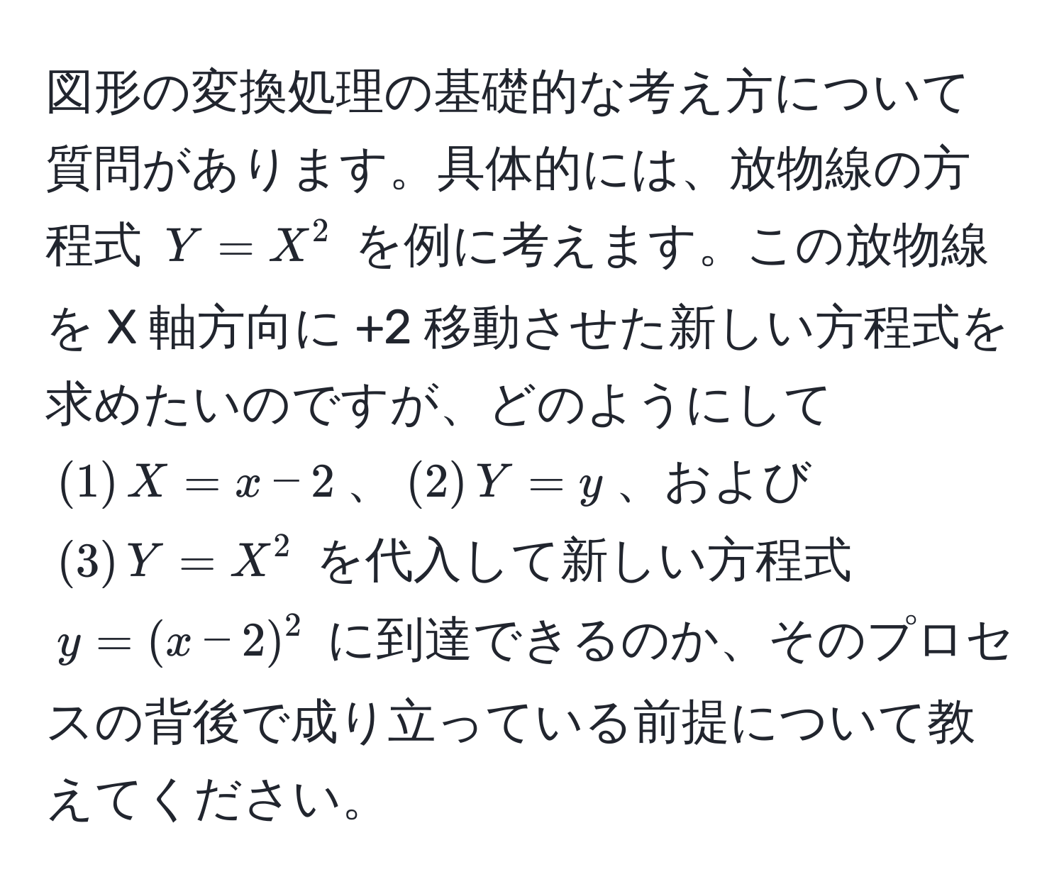 図形の変換処理の基礎的な考え方について質問があります。具体的には、放物線の方程式 ( Y = X^2 ) を例に考えます。この放物線を X 軸方向に +2 移動させた新しい方程式を求めたいのですが、どのようにして ( (1) , X = x - 2 )、( (2) , Y = y )、および ( (3) , Y = X^2 ) を代入して新しい方程式 ( y = (x - 2)^2 ) に到達できるのか、そのプロセスの背後で成り立っている前提について教えてください。