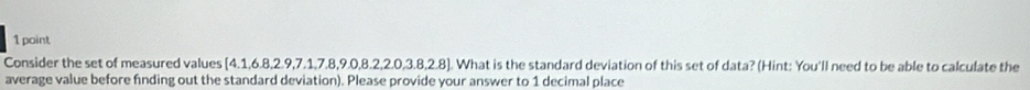 Consider the set of measured values [4.1,6.8,2.9,7.1,7.8,9.0,8.2, 2.0,3.8,2.8]. What is the standard deviation of this set of data? (Hint: You'll need to be able to calculate the 
average value before finding out the standard deviation). Please provide your answer to 1 decimal place