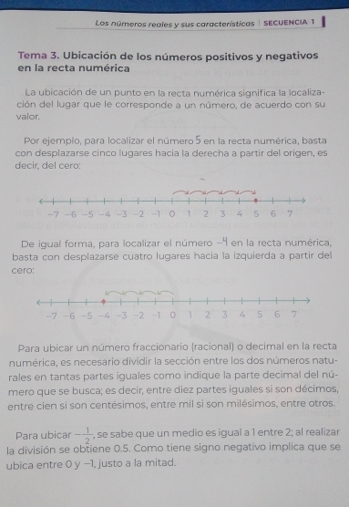 Los números reales y sus características | SECUENCIA 1 
Tema 3. Ubicación de los números positivos y negativos 
en la recta numérica 
La ubicación de un punto en la recta numérica significa la localiza- 
ción del lugar que le corresponde a un número, de acuerdo con su 
valor. 
Por ejemplo, para localizar el número 5 en la recta numérica, basta 
con desplazarse cinco lugares hacia la derecha a partir del origen, es 
decir, del cero: 
De igual forma, para localizar el número -4 en la recta numérica, 
basta con desplazarse cuatro lugares hacia la izquierda a partir del 
cero: 
Para ubicar un número fraccionario (racional) o decimal en la recta 
numérica, es necesario dividir la sección entre los dos números natu- 
rales en tantas partes iguales como indique la parte decimal del nú- 
mero que se busca; es decir, entre diez partes iguales si son décimos, 
entre cien si son centésimos, entre mil si son milésimos, entre otros. 
Para ubicar - 1/2  , se sabe que un medio es igual a 1 entre 2; al realizar 
la división se obtiene 0.5. Como tiene signo negativo implica que se 
ubica entre 0 y −1, justo a la mitad.