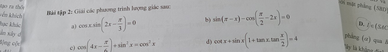 Va 
v ớ mặt phẳng (SBD) 
tạo ra thôi sin (π -x)-cos ( π /2 -2x)=0
vến khích 
Bài tập 2: Giải các phương trình lượng giác sau: 
b) 
hạc khác. 
a) cos x.sin (2x- π /3 )=0
D. I∈ (SAC
ần xây d 
lộng cộn c) cos (4x- π /6 )+sin^2x=cos^2x
d) cot x+sin x(1+tan x.tan  x/2 )=4
phẳng (α) qua B 
lây là khẳng đin