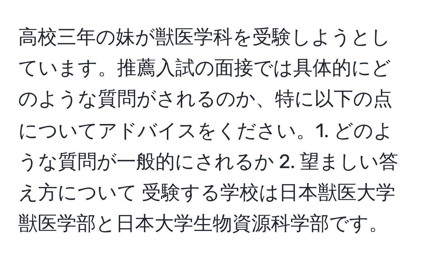 高校三年の妹が獣医学科を受験しようとしています。推薦入試の面接では具体的にどのような質問がされるのか、特に以下の点についてアドバイスをください。1. どのような質問が一般的にされるか 2. 望ましい答え方について 受験する学校は日本獣医大学獣医学部と日本大学生物資源科学部です。