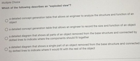 Which of the following describes an “exploded view”?
a detailed concept generation table that allows an engineer to analyze the structure and function of an
object
a detailed concept generation table that allows an engineer to record the size and function of an object
a detailed diagram that shows all parts of an object removed from the base structure and connected by
dotted lines to indicate where the components should fit together
a detailed diagram that shows a single part of an object removed from the base structure and connected
by dotted lines to indicate where it would fit with the rest of the object