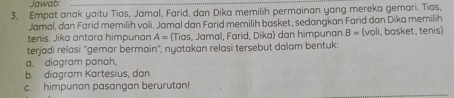 Jawab: 
3. Empat anak yaitu Tias, Jamal, Farid, dan Dika memilih permainan yang mereka gemari. Tias, 
Jamal, dan Farid memilih voli. Jamal dan Farid memilih basket, sedangkan Farid dan Dika memilih 
tenis. Jika antara himpunan A= Tias, Jamal, Farid, Dika dan himpunan B= voli, basket, tenis 
terjadi relasi “gemar bermain”, nyatakan relasi tersebut dalam bentuk: 
a. diagram panah, 
b. diagram Kartesius, dan 
c. himpunan pasangan berurutan!