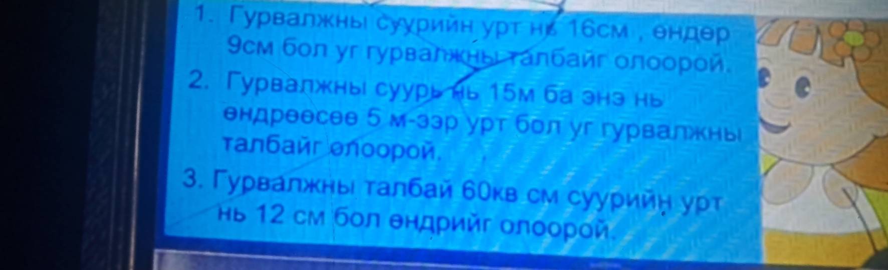 Гурвалжнь суурийн урт нь 16см , θндθр
9cм бол уг гурвалжнь τалбайг олоорой 
2. Гурвалжны суурь нь 15м ба энэ нь 
ендреесее 5 м-зэр урт бол уг гурвалжнь 
τалбай θлоорой 
3. Γурвалжны талбай бокв см суурийη урт 
Ηь 12 см бол θндрийг олоорοй