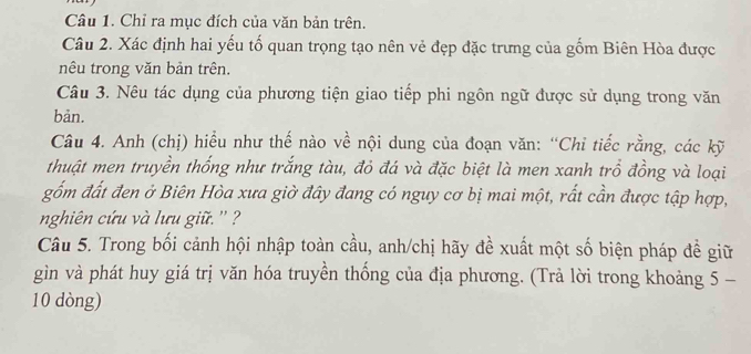 Chỉ ra mục đích của văn bản trên. 
Câu 2. Xác định hai yếu tố quan trọng tạo nên vẻ đẹp đặc trưng của gốm Biên Hòa được 
nêu trong văn bản trên. 
Câu 3. Nêu tác dụng của phương tiện giao tiếp phi ngôn ngữ được sử dụng trong văn 
bản. 
Câu 4. Anh (chị) hiểu như thế nào về nội dung của đoạn văn: “Chỉ tiếc rằng, các kỹ 
thuật men truyền thống như trắng tàu, đỏ đá và đặc biệt là men xanh trổ đồng và loại 
gốm đất đen ở Biên Hòa xưa giờ đây đang có nguy cơ bị mai một, rất cần được tập hợp, 
nghiên cứu và lưu giữ. '' ? 
Câu 5. Trong bối cảnh hội nhập toàn cầu, anh/chị hãy đề xuất một số biện pháp đề giữ 
gìn và phát huy giá trị văn hóa truyền thống của địa phương. (Trả lời trong khoảng 5 −
10 dòng)