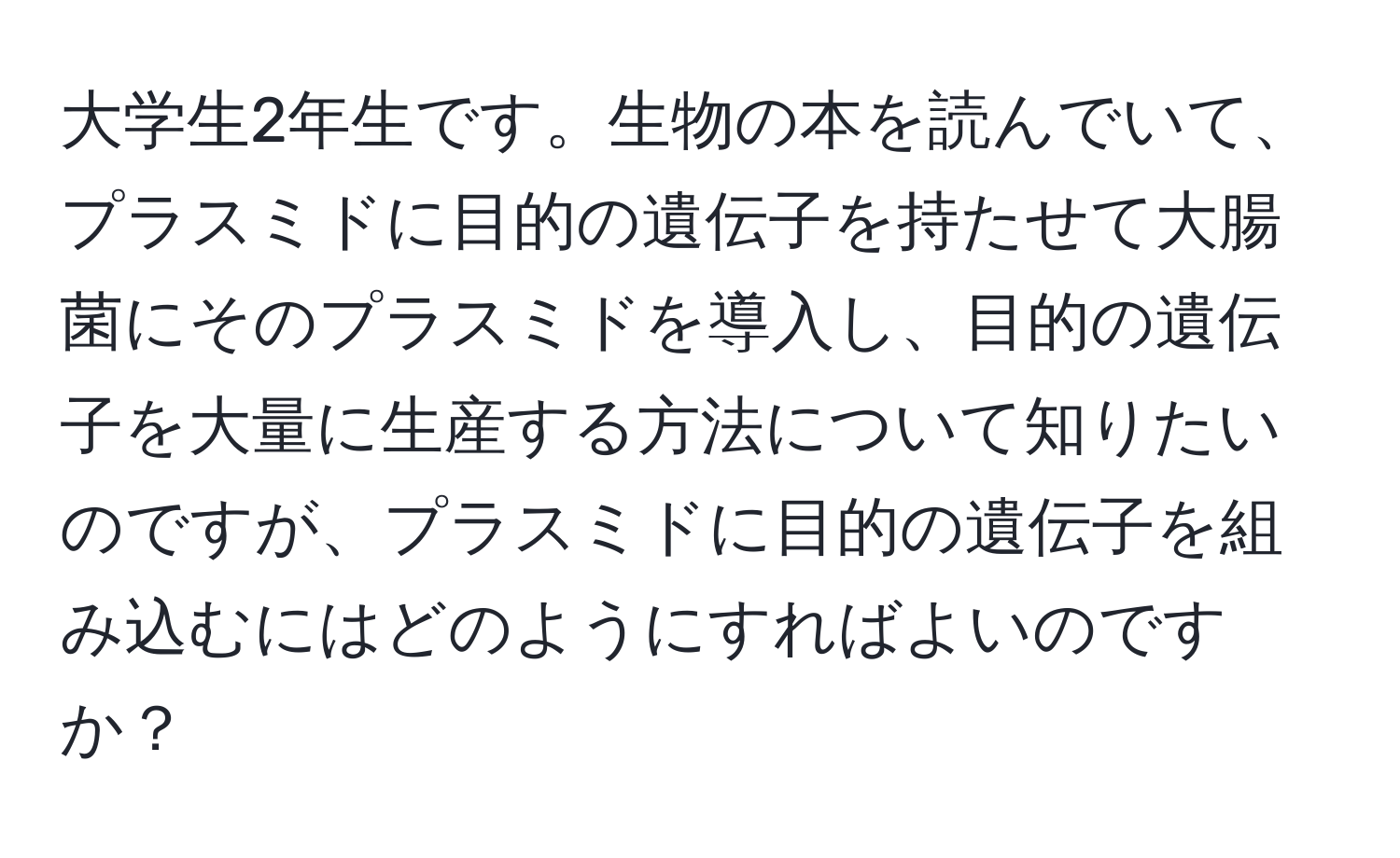 大学生2年生です。生物の本を読んでいて、プラスミドに目的の遺伝子を持たせて大腸菌にそのプラスミドを導入し、目的の遺伝子を大量に生産する方法について知りたいのですが、プラスミドに目的の遺伝子を組み込むにはどのようにすればよいのですか？