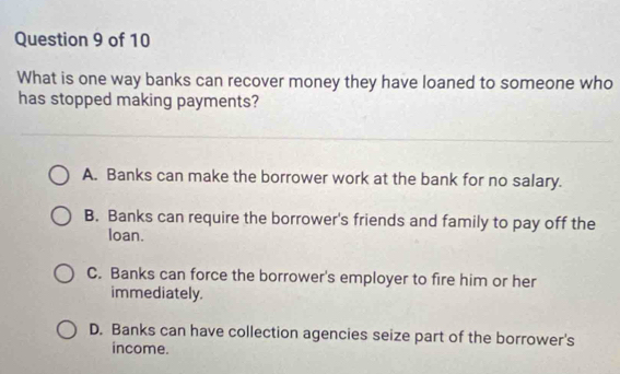 What is one way banks can recover money they have loaned to someone who
has stopped making payments?
A. Banks can make the borrower work at the bank for no salary.
B. Banks can require the borrower's friends and family to pay off the
loan.
C. Banks can force the borrower's employer to fire him or her
immediately.
D. Banks can have collection agencies seize part of the borrower's
income.