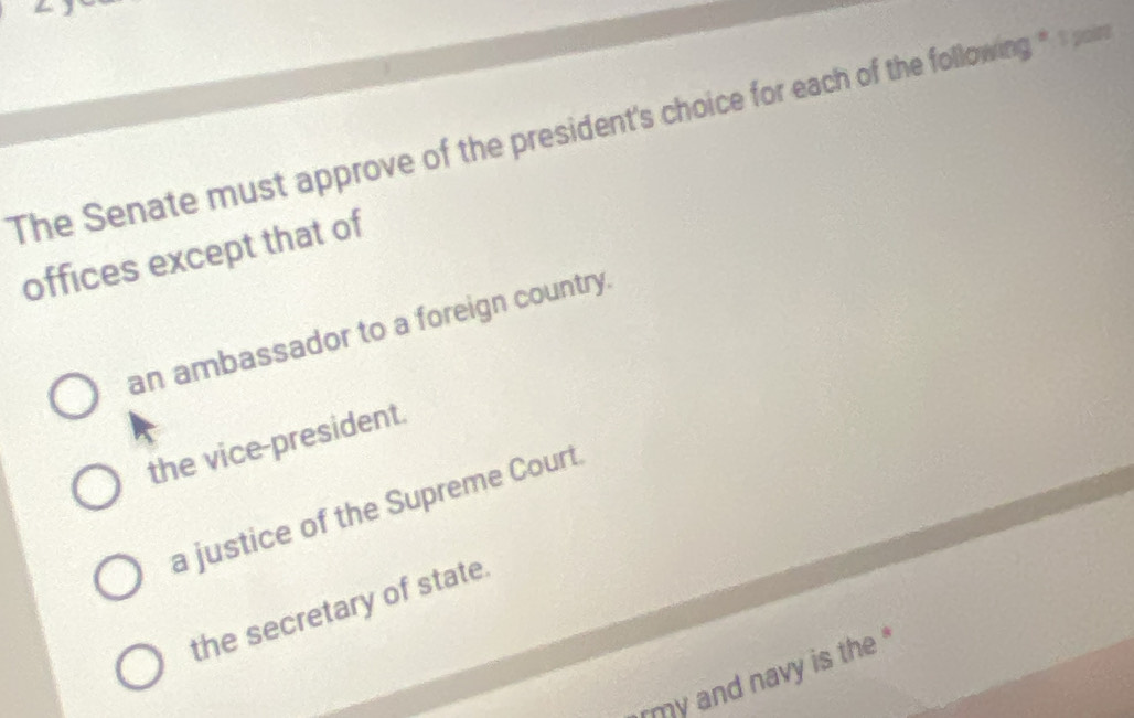 The Senate must approve of the president's choice for each of the following * 1poin
offices except that of
an ambassador to a foreign country.
the vice-president.
a justice of the Supreme Court
the secretary of state.
my and navy is the