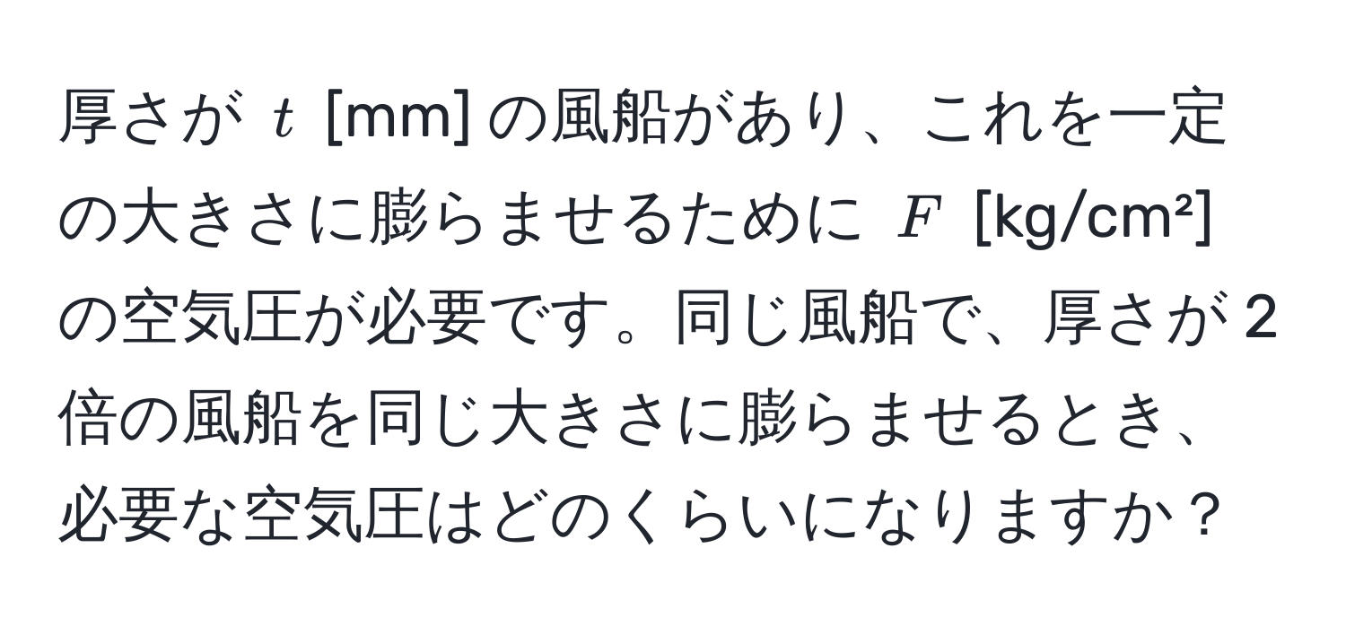 厚さが $t$ [mm] の風船があり、これを一定の大きさに膨らませるために $F$ [kg/cm²] の空気圧が必要です。同じ風船で、厚さが 2 倍の風船を同じ大きさに膨らませるとき、必要な空気圧はどのくらいになりますか？