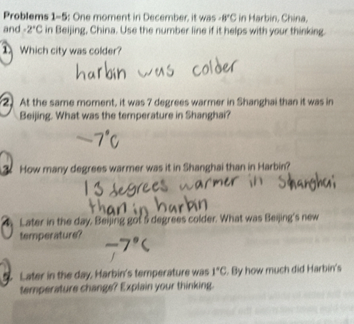 Problems 1-5: One moment in December, it was -8°C in Harbin, China, 
and -2°C in Beijing, China. Use the number line if it helps with your thinking. 
Which city was colder? 
2. At the same moment, it was 7 degrees warmer in Shanghai than it was in 
Beijing. What was the temperature in Shanghai? 
. How many degrees warmer was it in Shanghai than in Harbin? 
Later in the day, Beijing got 5 degrees colder. What was Beijing's new 
temperature? 
Later in the day, Harbin's temperature was 1°C. By how much did Harbin's 
temperature change? Explain your thinking.