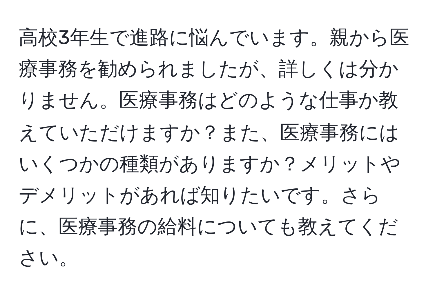 高校3年生で進路に悩んでいます。親から医療事務を勧められましたが、詳しくは分かりません。医療事務はどのような仕事か教えていただけますか？また、医療事務にはいくつかの種類がありますか？メリットやデメリットがあれば知りたいです。さらに、医療事務の給料についても教えてください。