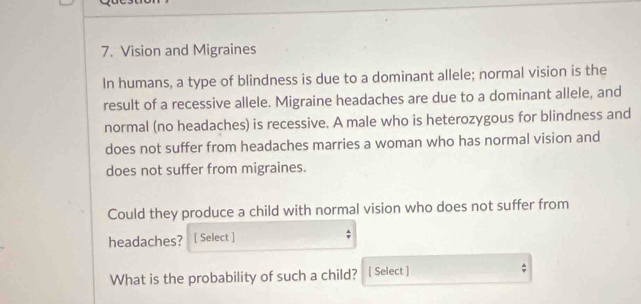 Vision and Migraines 
In humans, a type of blindness is due to a dominant allele; normal vision is the 
result of a recessive allele. Migraine headaches are due to a dominant allele, and 
normal (no headaches) is recessive. A male who is heterozygous for blindness and 
does not suffer from headaches marries a woman who has normal vision and 
does not suffer from migraines. 
Could they produce a child with normal vision who does not suffer from 
headaches? [ Select ] 
; 
What is the probability of such a child? [ Select ]