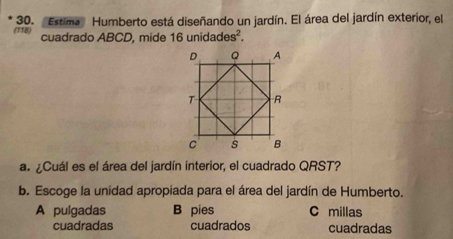 Estima Humberto está diseñando un jardín. El área del jardín exterior, el
(118) cuadrado ABCD, mide 16 unidades^2. 
a. ¿Cuál es el área del jardín interior, el cuadrado QRST?
b. Escoge la unidad apropiada para el área del jardín de Humberto.
A pulgadas B pies C millas
cuadradas cuadrados cuadradas