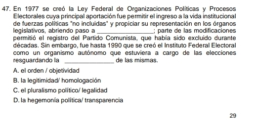 En 1977 se creó la Ley Federal de Organizaciones Políticas y Procesos
Electorales cuya principal aportación fue permitir el ingreso a la vida institucional
de fuerzas políticas "no incluidas" y propiciar su representación en los órganos
legislativos, abriendo paso a _; parte de las modificaciones
permitió el registro del Partido Comunista, que había sido excluido durante
décadas. Sin embargo, fue hasta 1990 que se creó el Instituto Federal Electoral
como un organismo autónomo que estuviera a cargo de las elecciones
resguardando la _de las mismas.
A. el orden / objetividad
B. la legitimidad/ homologación
C. el pluralismo político/ legalidad
D. la hegemonía política/ transparencia
29