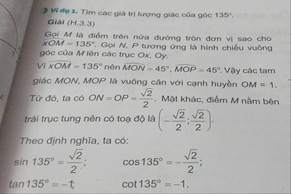 Ví dụ 1. Tìm các giá trị lượng giác của góc 135°. 
Giải (H.3.3)
Gọi M là điểm trên nửa đường tròn đơn vị sao cho
4
xOM=135°. Gọi N, P tương ứng là hình chiếu vuông
1 góc của M lên các trục Ox, Oy.
Viwidehat XOM=135° nên widehat MON=45°, widehat MOP=45°. Vậy các tam
giác MON, MOP là vuông cân với cạnh huyền OM=1. 
Từ đó, ta có ON=OP= sqrt(2)/2 . Mặt khác, điểm M nằm bên
trái trục tung nên có toạ độ là (- sqrt(2)/2 ; sqrt(2)/2 ). 
Theo định nghĩa, ta có:
sin 135°= sqrt(2)/2 ;
cos 135°=- sqrt(2)/2 ;
tan 135°=-1;
cot 135°=-1.