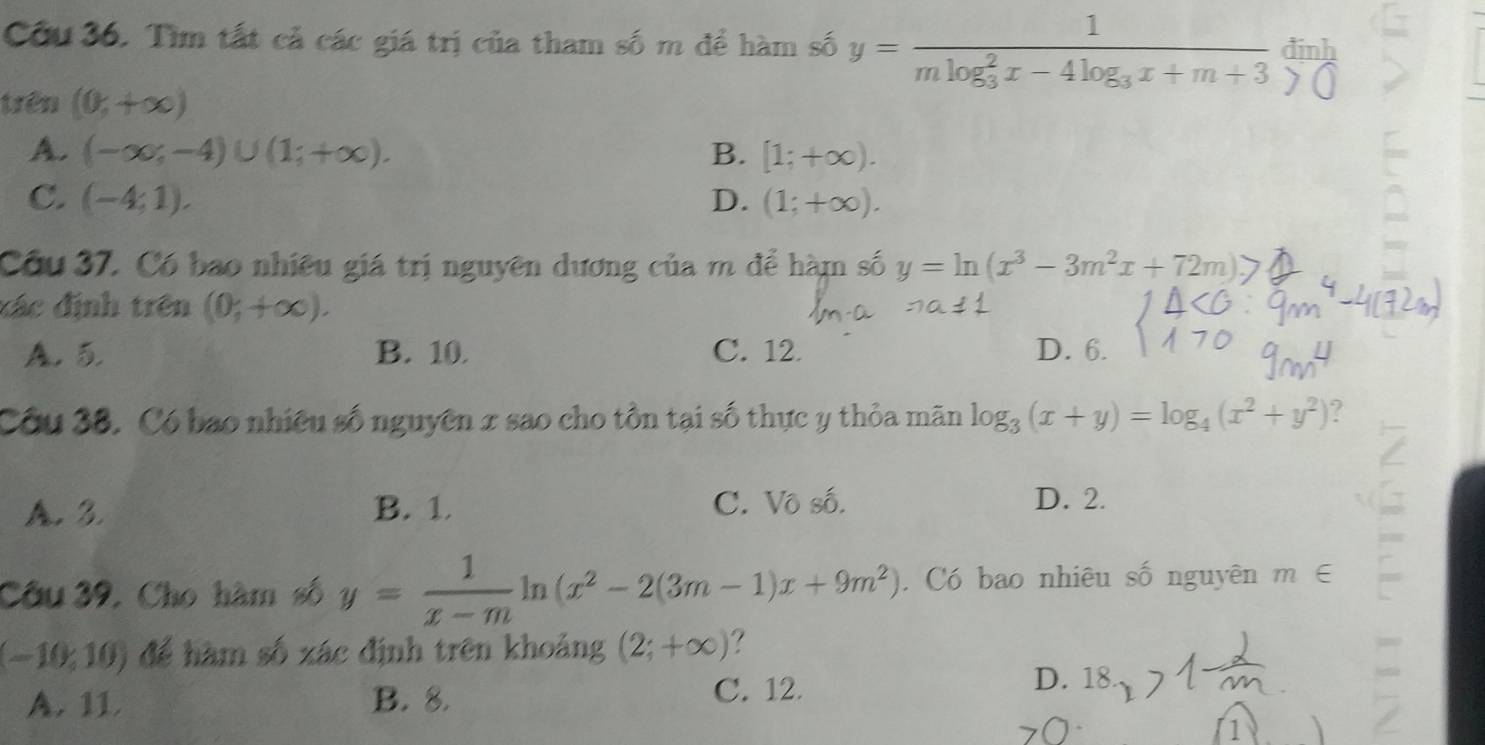 Cầu 36. Tìm tất cả các giá trị của tham số m để hàm số y=frac 1(mlog _3)^2x-4log _3x+m+3 đinh
trên (0,+∈fty )
A. (-∈fty ;-4)∪ (1;+∈fty ). B. [1;+∈fty ).
C. (-4;1). D. (1;+∈fty ). 
Cầu 37. Có bao nhiều giá trị nguyên dương của m để hàm số y=ln (x^3-3m^2x+72m)
đác định trên (0;+∈fty ).
A. 5. B. 10. C. 12. D. 6.
Côu 38, Có bao nhiều số nguyên x sao cho tồn tại số thực y thỏa mãn log _3(x+y)=log _4(x^2+y^2) ?
A. 3. B. 1 C. Vô số. D. 2.
Câu 39, Cho hàm số y= 1/x-m ln (x^2-2(3m-1)x+9m^2). Có bao nhiêu số nguyên m∈
(-10,10) để hàm số xác định trên khoảng (2;+∈fty ) ?
A. 11 B. 8.
C. 12.
D. 18
1