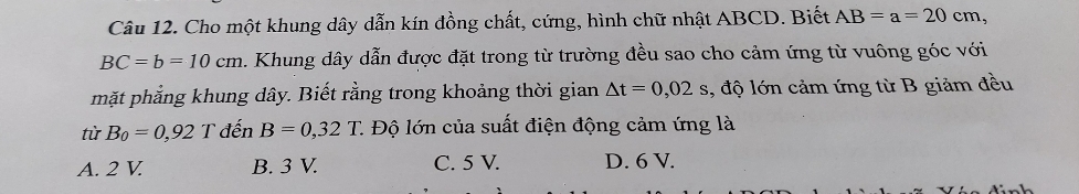 Cho một khung dây dẫn kín dồng chất, cứng, hình chữ nhật ABCD. Biết AB=a=20cm,
BC=b=10cm. Khung dây dẫn được đặt trong từ trường đều sao cho cảm ứng từ vuông góc với
mặt phẳng khung dây. Biết rằng trong khoảng thời gian △ t=0,02 s, độ lớn cảm ứng từ B giảm đều
tử B_0=0,92T đến B=0,32T C Độ lớn của suất điện động cảm ứng là
A. 2 V B. 3 V. C. 5 V. D. 6 V.