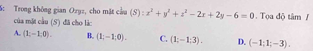 6: Trong không gian Oxyz, cho mặt cầu (S) : x^2+y^2+z^2-2x+2y-6=0. Tọa độ tâm I
của mặt cầu (S) đã cho là:
A. (1;-1;0). B. (1;-1;0). C. (1;-1;3). D. (-1;1;-3).