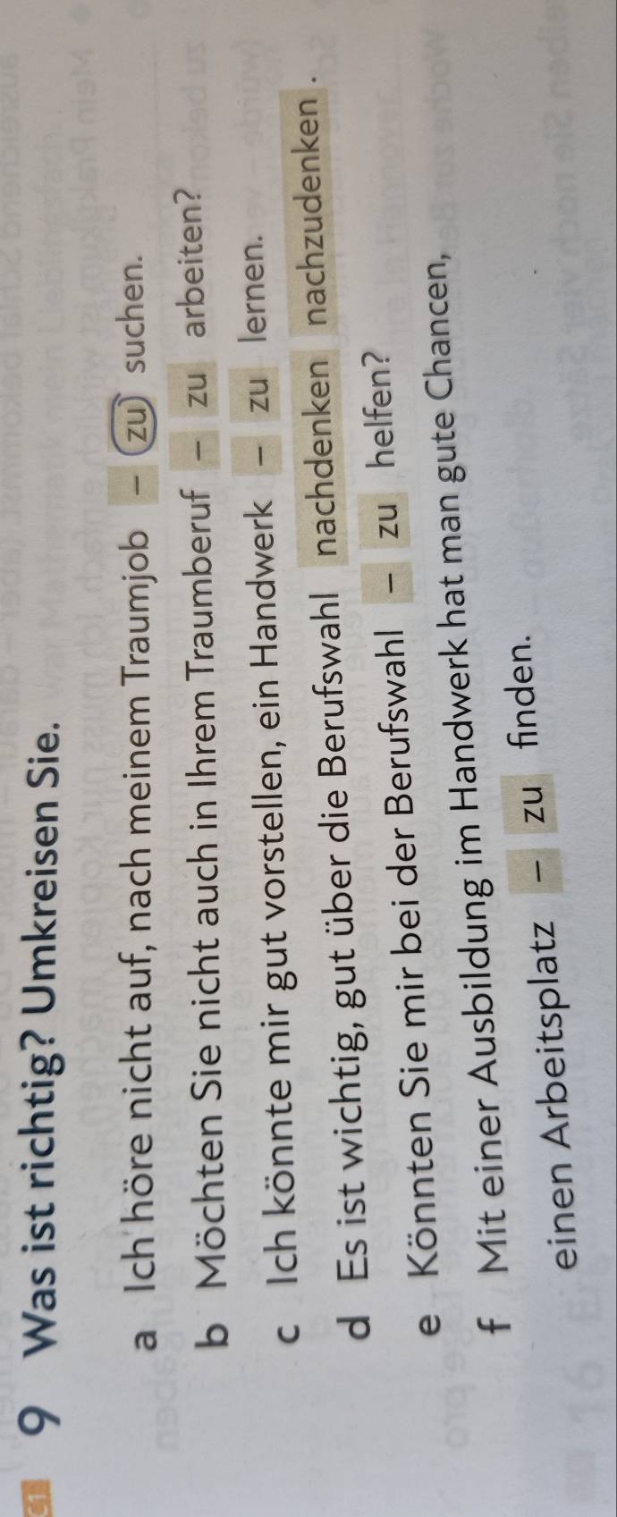 1 9 Was ist richtig? Umkreisen Sie. 
a Ich höre nicht auf, nach meinem Traumjob − (zu) suchen. 
b Möchten Sie nicht auch in Ihrem Traumberuf zu arbeiten? 
c Ich könnte mir gut vorstellen, ein Handwerk zu lernen. 
d Es ist wichtig, gut über die Berufswahl nachdenken nachzudenken . 
e Könnten Sie mir bei der Berufswahl zu helfen? 
f Mit einer Ausbildung im Handwerk hat man gute Chancen, 
einen Arbeitsplatz zuò finden.