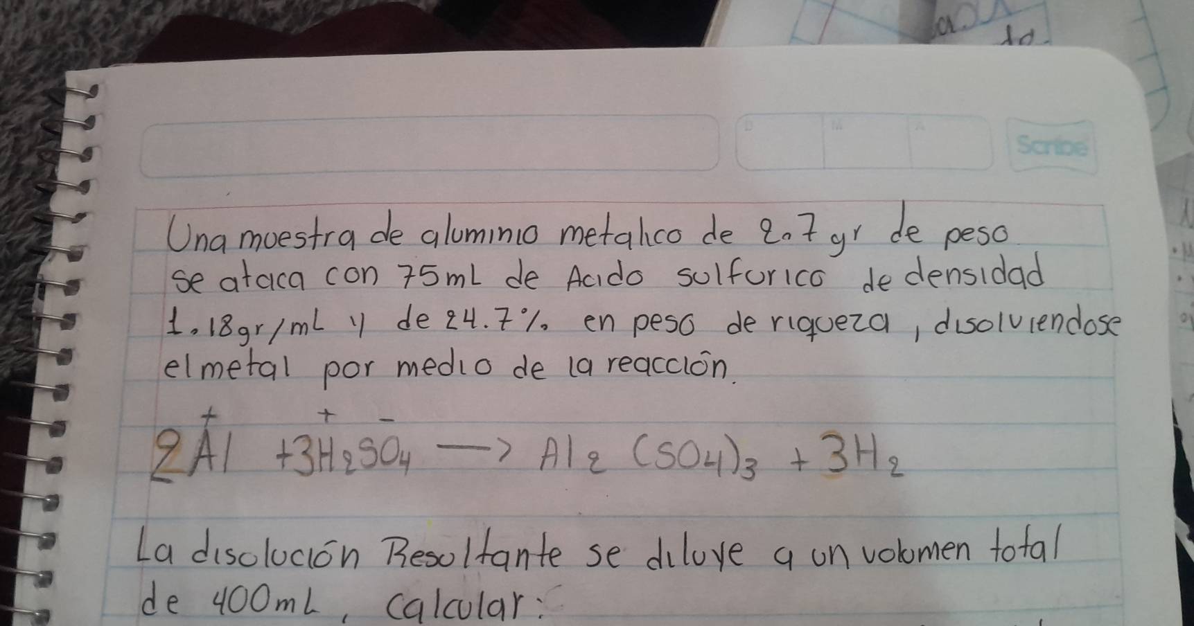 Una moestrade alomino metalhco de 2.7 gr de peso 
se ataica con 75ml de Aado sulforico dedensidad 
1..18gr ImL y de 24. T1 enpeso de riqueza, disolviendose 
elmetal por medio de (a reacclon.
2Al+3H_2SO_4to Al_2(SO_4)_3+3H_2
La disolucion Resolfante se dilove a on volomen total 
de 400mL, calcular: