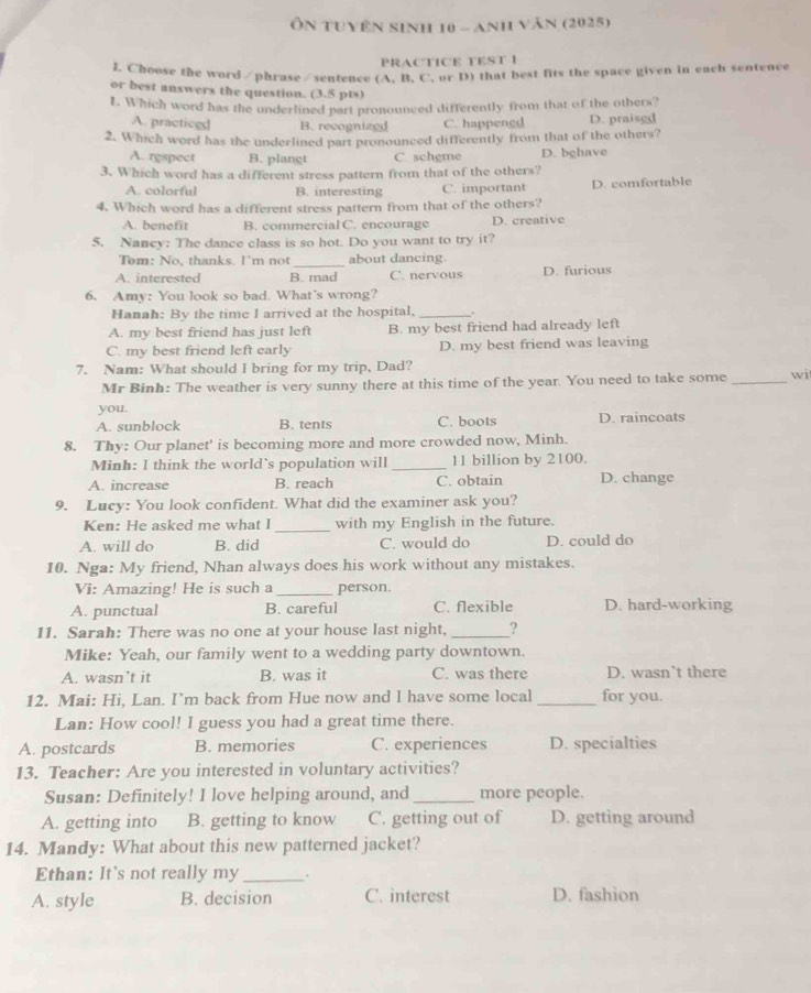 Ôn tuyên sinh 10 - Anh văn (2025)
PRACTICE TEST 1
I. Choose the word /phrase/sentence (A. B. C. or D) that best fits the space given in each sentence
or best answers the question. (3.5 pts)
1. Which word has the underlined part pronounced differently from that of the others?
A. practiced B. recognizgd C. happengd D. praisgd
2. Which word has the underlined part pronounced differently from that of the others?
A. rgspect B. plangt C scheme D. bghave
3. Which word has a different stress pattern from that of the others?
A. colorful B. interesting C. important D. comfortable
4. Which word has a different stress pattern from that of the others?
A. benefit B. commercial C. encourage D. creative
5. Nancy: The dance class is so hot. Do you want to try it?
_
Tem: No, thanks. I'm not about dancing.
A. interested B. mad C. nervous D. furious
6. Amy: You look so bad. What's wrong?
Hanah: By the time I arrived at the hospital, _.
A. my best friend has just left B. my best friend had already left
C. my best friend left early D. my best friend was leaving
7. Nam: What should I bring for my trip, Dad?
Mr Binh: The weather is very sunny there at this time of the year. You need to take some _wi
you.
A. sunblock B. tents C. boots D. raincoats
8. Thy: Our planet' is becoming more and more crowded now, Minh.
Minh: I think the world's population will _11 billion by 2100.
A. increase B. reach C. obtain D. change
9. Lucy: You look confident. What did the examiner ask you?
Ken: He asked me what I _with my English in the future.
A. will do B. did C. would do D. could do
10. Nga: My friend, Nhan always does his work without any mistakes.
Vi: Amazing! He is such a _person.
A. punctual B. careful C. flexible D. hard-working
11. Sarah: There was no one at your house last night, _?
Mike: Yeah, our family went to a wedding party downtown.
A. wasn’t it B. was it C. was there D. wasn`t there
12. Mai: Hi, Lan. I’m back from Hue now and I have some local _for you.
Lan: How cool! I guess you had a great time there.
A. postcards B. memories C. experiences D. specialties
13. Teacher: Are you interested in voluntary activities?
Susan: Definitely! I love helping around, and _more people.
A. getting into B. getting to know C. getting out of D. getting around
14. Mandy: What about this new patterned jacket?
Ethan: It's not really my _`
A. style B. decision C. interest D. fashion