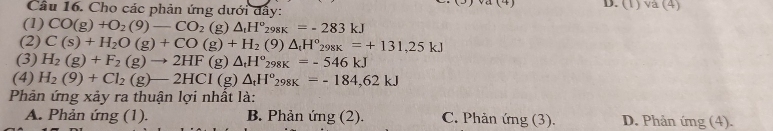 Cho các phản ứng dưới đẩy:
D. (1)va(4) 
(1) CO(g)+O_2(9)-CO_2(g)△ _tH°_298K=-283kJ
(2) C(s)+H_2O(g)+CO(g)+H_2(9)△ _tH°_298K=+131,25kJ
(3) H_2(g)+F_2(g)to 2HF(g)△ _tH°_298K=-546kJ
(4) H_2(9)+Cl_2(g)-2HCI(g)△ _tH°_298K=-184,62kJ
Phản ứng xảy ra thuận lợi nhất là:
A. Phản ứng (1). B. Phản ứng (2). C. Phản ứng (3). D. Phản ứng (4).