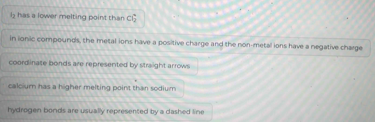 l_2 has a lower melting point than Cvector I_2
in ionic compounds, the metal ions have a positive charge and the non-metal ions have a negative charge
coordinate bonds are represented by straight arrows
calcium has a higher melting point than sodium
hydrogen bonds are usually represented by a dashed line