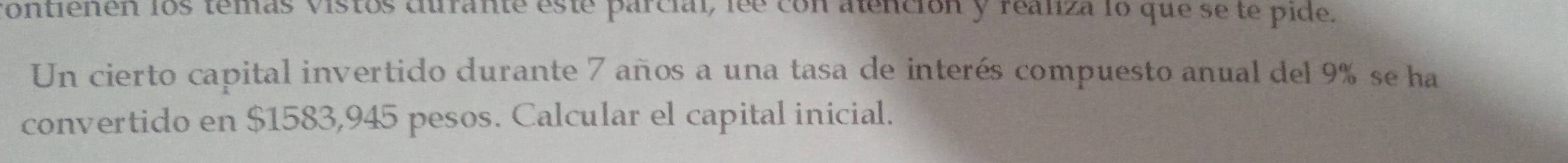 contienen los temas vistos curante este parcial, lee con alención y realza lo que se te pide. 
Un cierto capital invertido durante 7 años a una tasa de interés compuesto anual del 9% se ha 
convertido en $1583,945 pesos. Calcular el capital inicial.