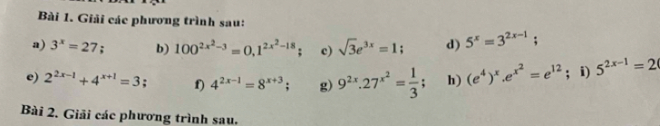 Giải các phương trình sau: 
a) 3^x=27 b) 100^(2x^2)-3=0, 1^(2x^2)-18; c) sqrt(3)e^(3x)=1; d) 5^x=3^(2x-1); . 
e) 2^(2x-1)+4^(x+1)=3 f) 4^(2x-1)=8^(x+3); g) 9^(2x).27^(x^2)= 1/3 ; h) (e^4)^x. e^(x^2)=e^(12); i) 5^(2x-1)=2
Bài 2. Giải các phương trình sau.