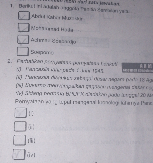 lěbíh dari satu jawaban. 
1. Berikut ini adalah anggota Panitia Sembilan yaitu .... 
Abdul Kahar Muzakkir 
Mohammad Hatta 
Achmad Soebardjo 
Soepomo 
2. Perhatikan pernyataan-pernyataan berikut! AK M 
(i) Pancasila lahir pada 1 Juni 1945. (Asesmen Kompetens 
(ii) Pancasila disahkan sebagai dasar negara pada 18 Ag 
(iii) Sukarno menyampaikan gagasan mengenai dasar neg 
(iv) Sidang pertama BPUPK diadakan pada tanggal 20 Me 
Pernyataan yang tepat mengenai kronologi lahirnya Panc 
(i) 
(ii) 
(iii) 
(iv)