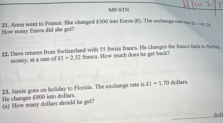 M9-STN 
21. Anna went to France. She changed £300 into Euros (E). The exchange rate was 
How many Euros did she get? £1=€1.24
22. Dave returns from Switzerland with 55 Swiss francs. He changes the francs back to British 
money, at a rate of £1=2.32 francs. How much does he get back? 
23. Jamie goes on holiday to Florida. The exchange rate is xi 1=1.70 dollars. 
He changes £900 into dollars. 
(a) How many dollars should he get? 
_doll